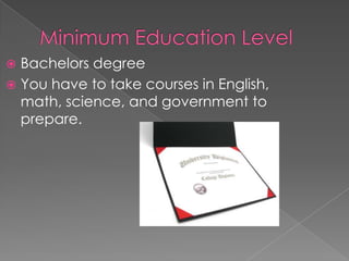 Minimum Education LevelBachelors degree You have to take courses in English, math, science, and government to prepare.