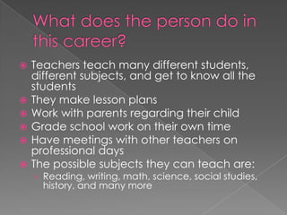 What does the person do in this career?Teachers teach many different students, different subjects, and get to know all the studentsThey make lesson plansWork with parents regarding their childGrade school work on their own timeHave meetings with other teachers on professional daysThe possible subjects they can teach are:Reading, writing, math, science, social studies, history, and many more