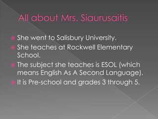 All about Mrs. SiaurusaitisShe went to Salisbury University.She teaches at Rockwell Elementary School.The subject she teaches is ESOL (which means English As A Second Language).It is Pre-school and grades 3 through 5.