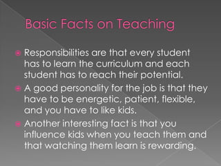 Basic Facts on TeachingResponsibilities are that every student has to learn the curriculum and each student has to reach their potential.A good personality for the job is that they have to be energetic, patient, flexible, and you have to like kids.Another interesting fact is that you influence kids when you teach them and that watching them learn is rewarding.