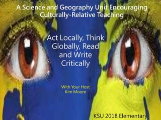 Act Locally, Think
Globally, Read
and Write
Critically
With Your Host
Kim Moore
KSU 2018 Elementary
A Science and Geography Unit Encouraging
Culturally-Relative Teaching
 