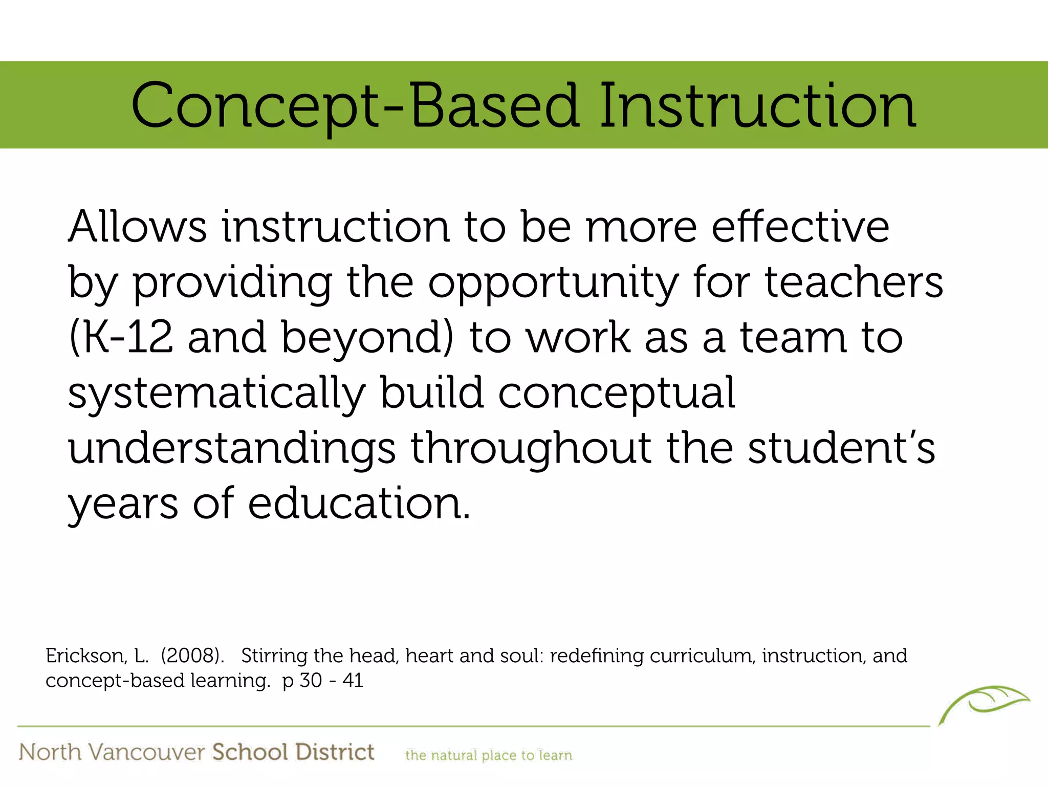 Concept-Based Instruction
  Allows instruction to be more eﬀective
  by providing the opportunity for teachers
  (K-12 and beyond) to work as a team to
  systematically build conceptual
  understandings throughout the student’s
  years of education.


Erickson, L. (2008). Stirring the head, heart and soul: redeﬁning curriculum, instruction, and
concept-based learning. p 30 - 41
 