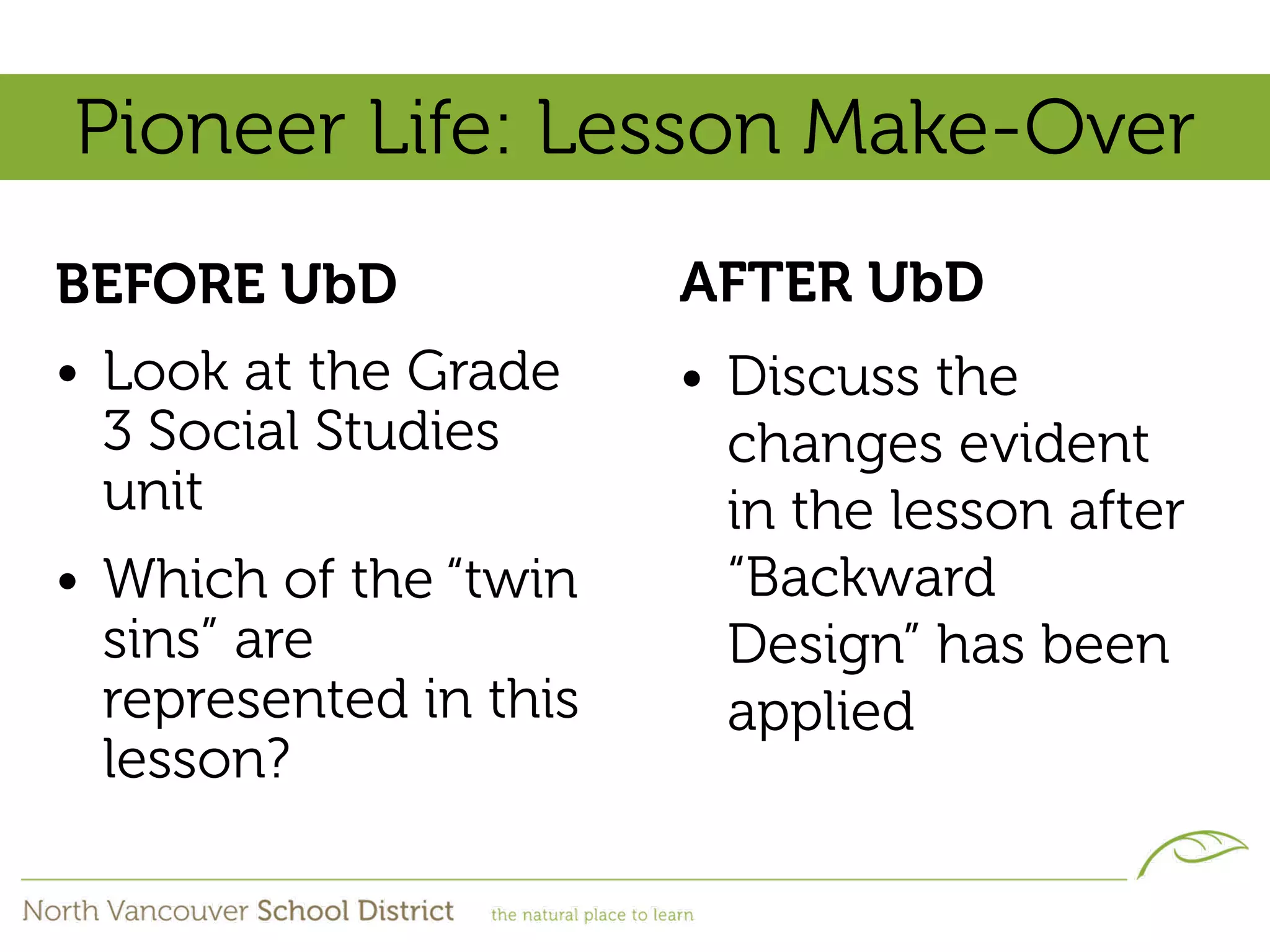 Pioneer Life: Lesson Make-Over
BEFORE UbD              AFTER UbD
• Look at the Grade     • Discuss the
  3 Social Studies        changes evident
  unit                    in the lesson after
• Which of the “twin      “Backward
  sins” are               Design” has been
  represented in this     applied
  lesson?
 