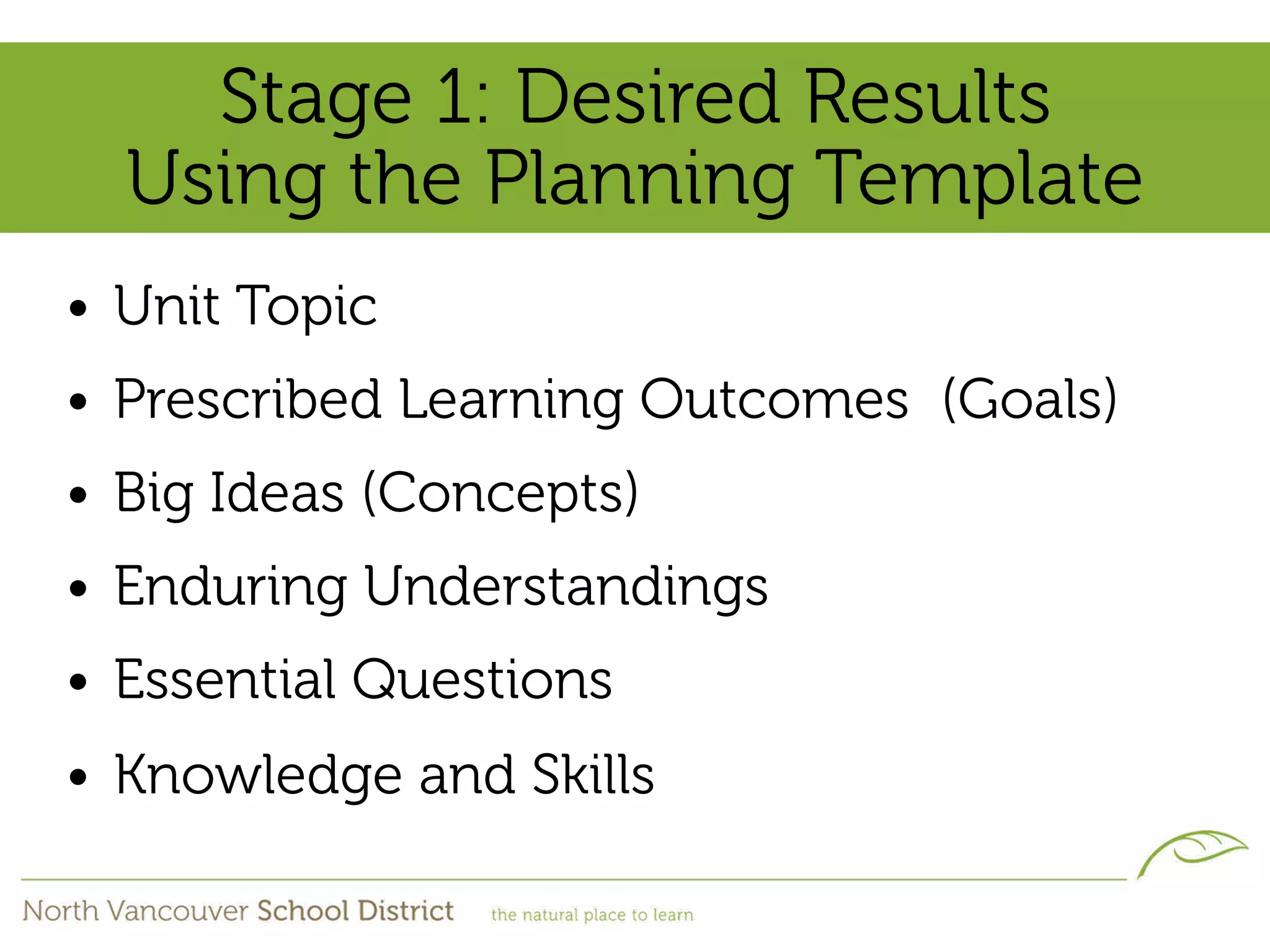 Stage 1: Desired Results
  Using the Planning Template
• Unit Topic
• Prescribed Learning Outcomes (Goals)
• Big Ideas (Concepts)
• Enduring Understandings
• Essential Questions
• Knowledge and Skills
 