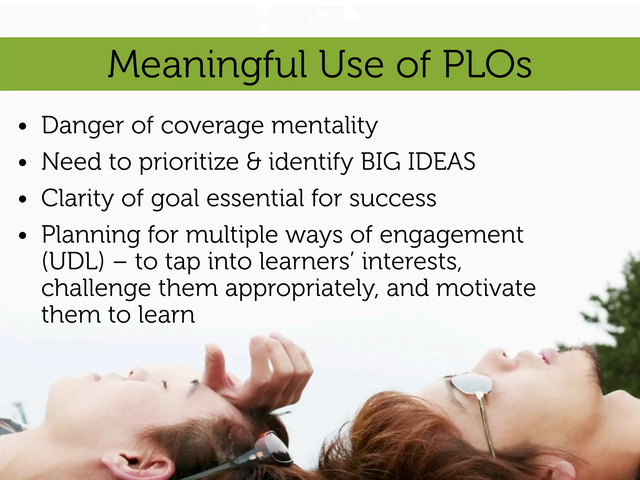 Meaningful Use of PLOs
•   Danger of coverage mentality
•   Need to prioritize & identify BIG IDEAS
•   Clarity of goal essential for success
•   Planning for multiple ways of engagement
    (UDL) – to tap into learners’ interests,
    challenge them appropriately, and motivate
    them to learn
 