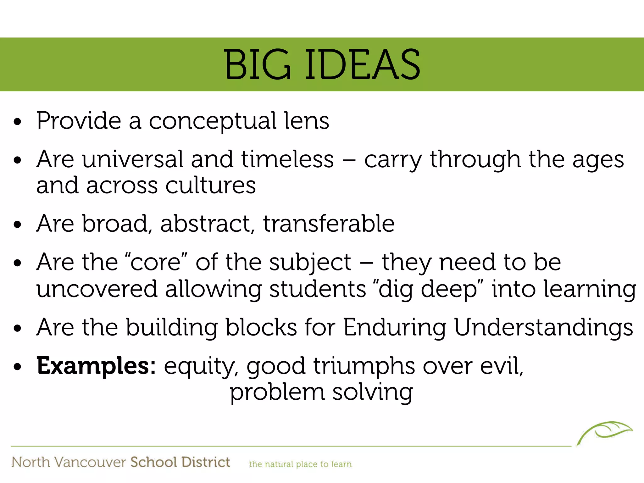 BIG IDEAS
• Provide a conceptual lens
• Are universal and timeless – carry through the ages
  and across cultures
• Are broad, abstract, transferable
• Are the “core” of the subject – they need to be
  uncovered allowing students “dig deep” into learning
• Are the building blocks for Enduring Understandings
• Examples: equity, good triumphs over evil,
                  problem solving
 