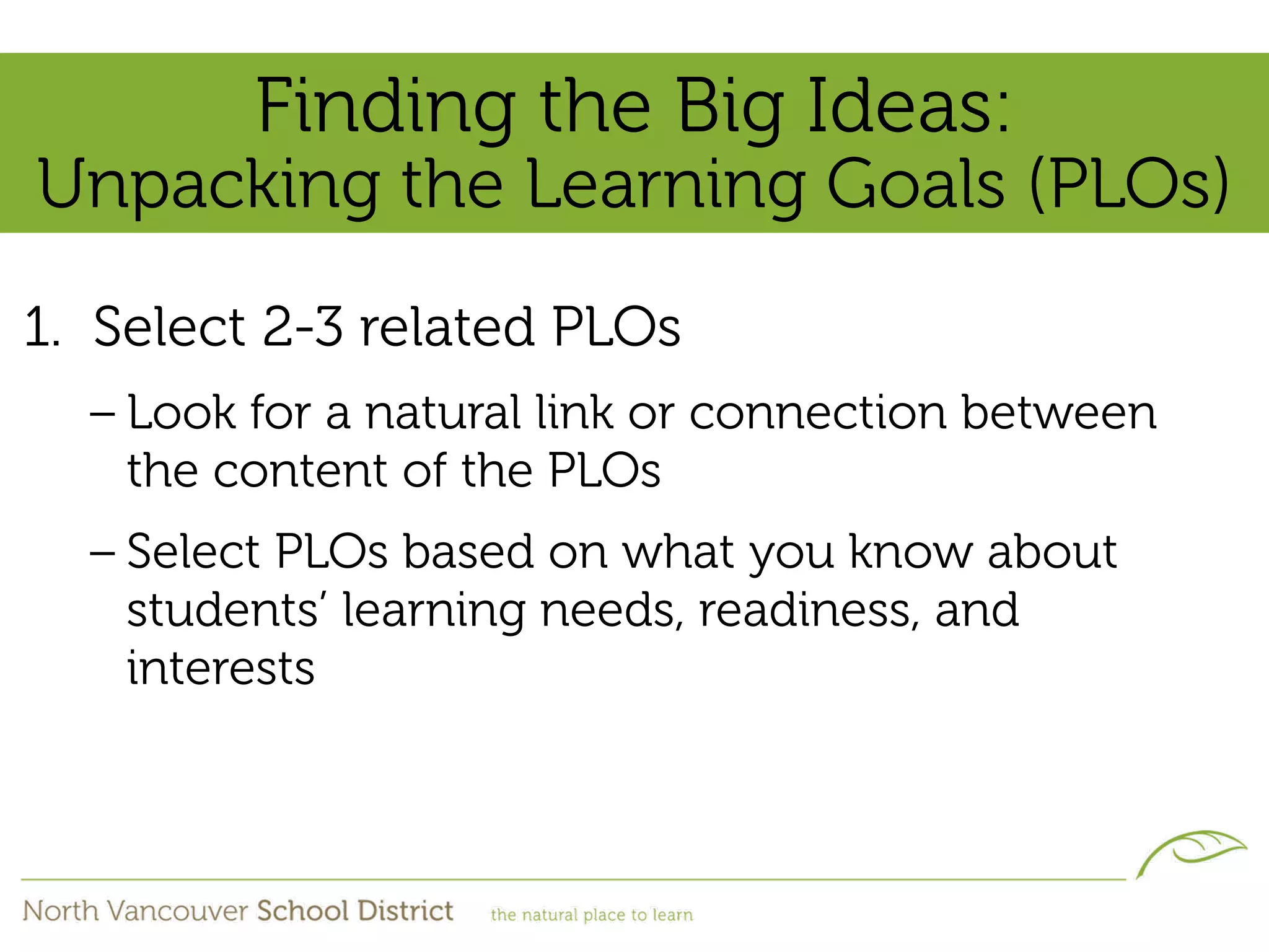 Finding the Big Ideas:
Unpacking the Learning Goals (PLOs)
1. Select 2-3 related PLOs
  – Look for a natural link or connection between
    the content of the PLOs
  – Select PLOs based on what you know about
    students’ learning needs, readiness, and
    interests
 