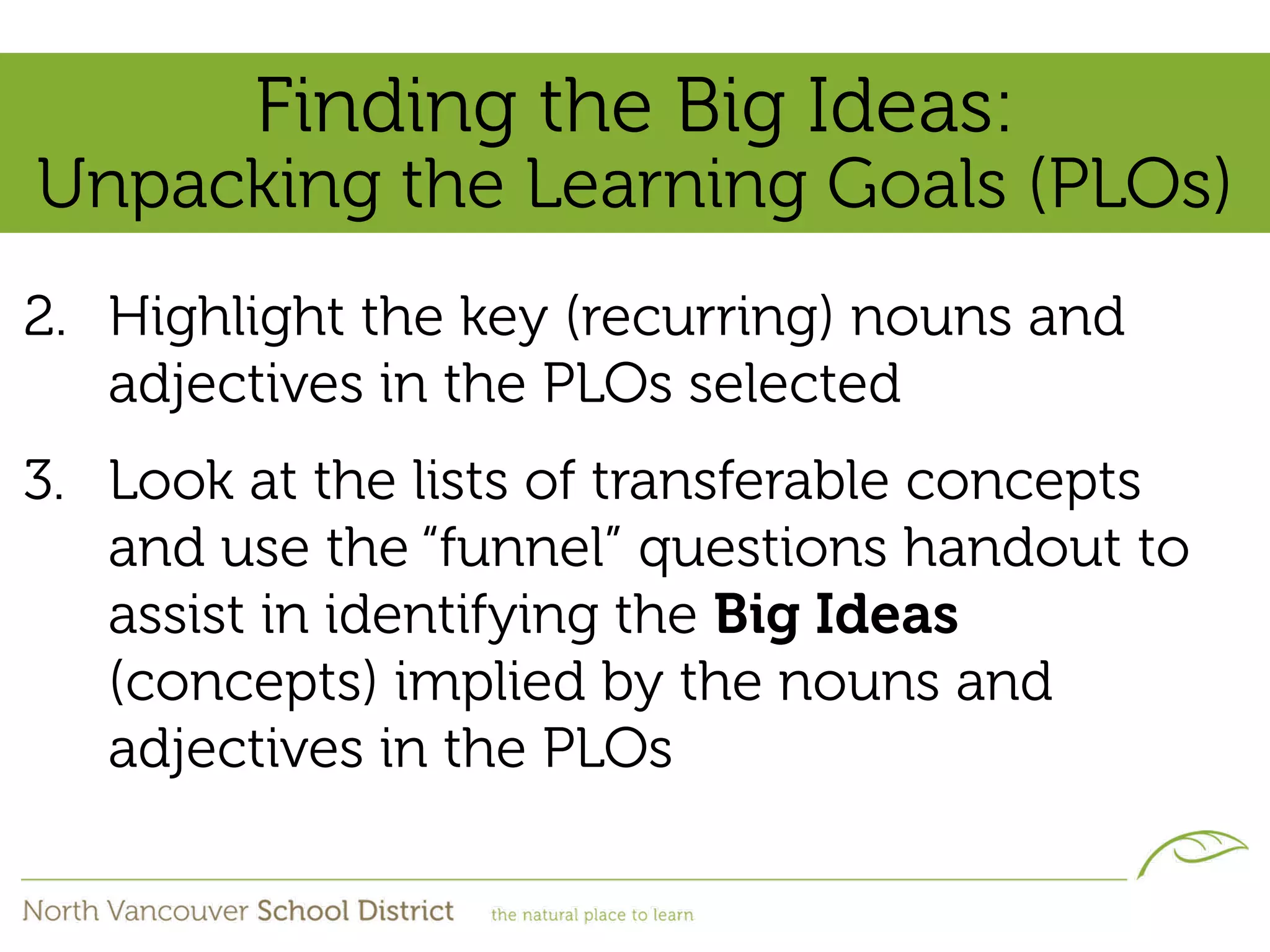 Finding the Big Ideas:
Unpacking the Learning Goals (PLOs)
2. Highlight the key (recurring) nouns and
   adjectives in the PLOs selected
3. Look at the lists of transferable concepts
   and use the “funnel” questions handout to
   assist in identifying the Big Ideas
   (concepts) implied by the nouns and
   adjectives in the PLOs
 