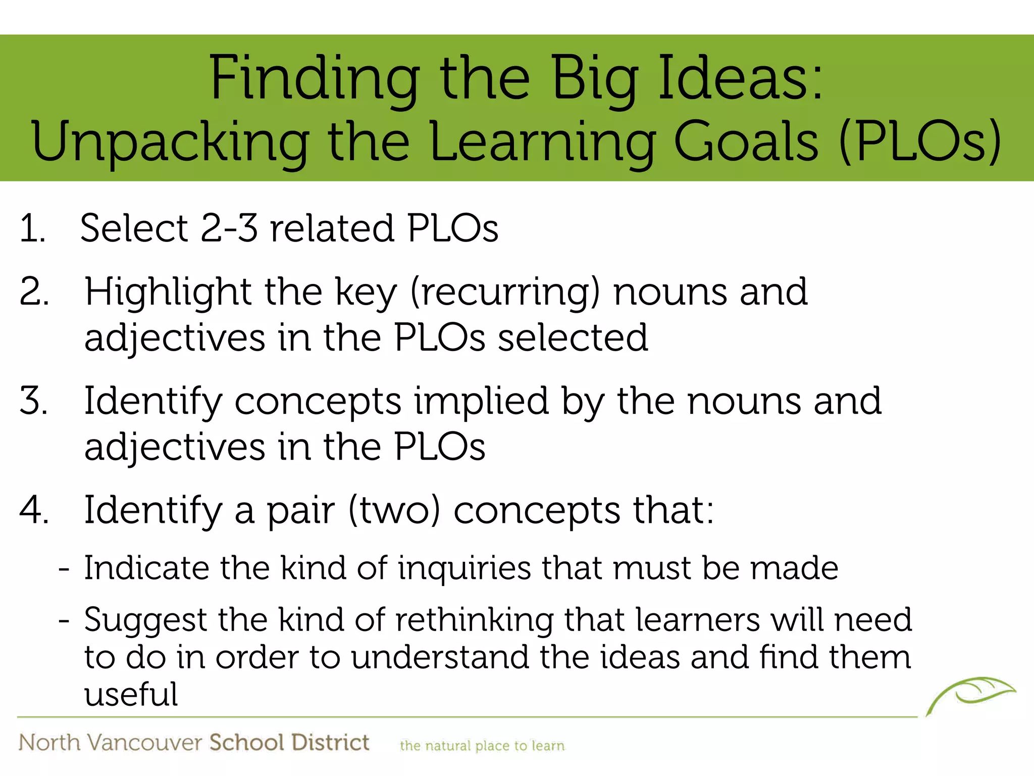 Finding the Big Ideas:
Unpacking the Learning Goals (PLOs)
1. Select 2-3 related PLOs
2. Highlight the key (recurring) nouns and
   adjectives in the PLOs selected
3. Identify concepts implied by the nouns and
   adjectives in the PLOs
4. Identify a pair (two) concepts that:
  - Indicate the kind of inquiries that must be made
  - Suggest the kind of rethinking that learners will need
    to do in order to understand the ideas and ﬁnd them
    useful
 