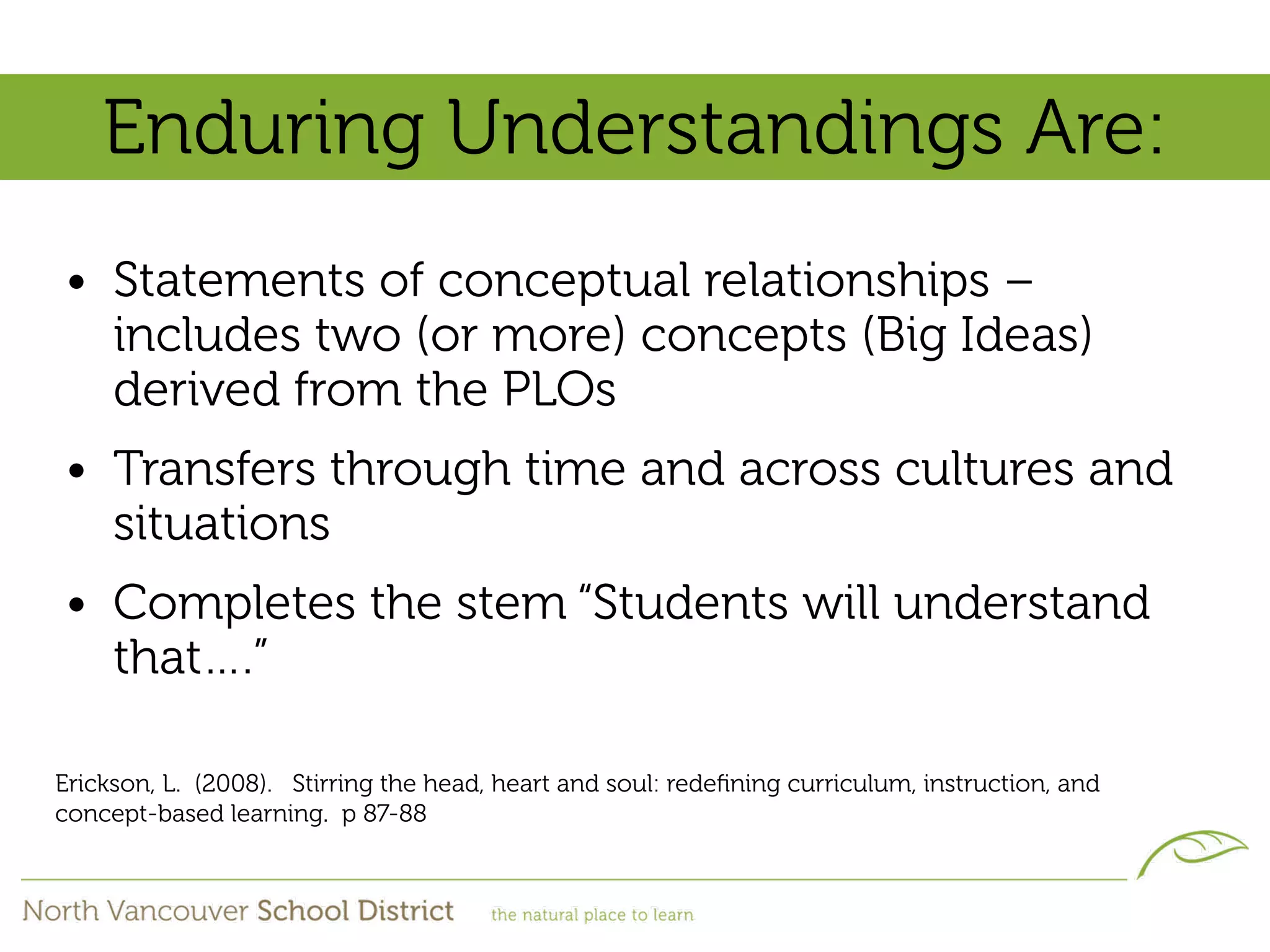 Enduring Understandings Are:
• Statements of conceptual relationships –
  includes two (or more) concepts (Big Ideas)
  derived from the PLOs
• Transfers through time and across cultures and
  situations
• Completes the stem “Students will understand
  that….”

Erickson, L. (2008). Stirring the head, heart and soul: redeﬁning curriculum, instruction, and
concept-based learning. p 87-88
 