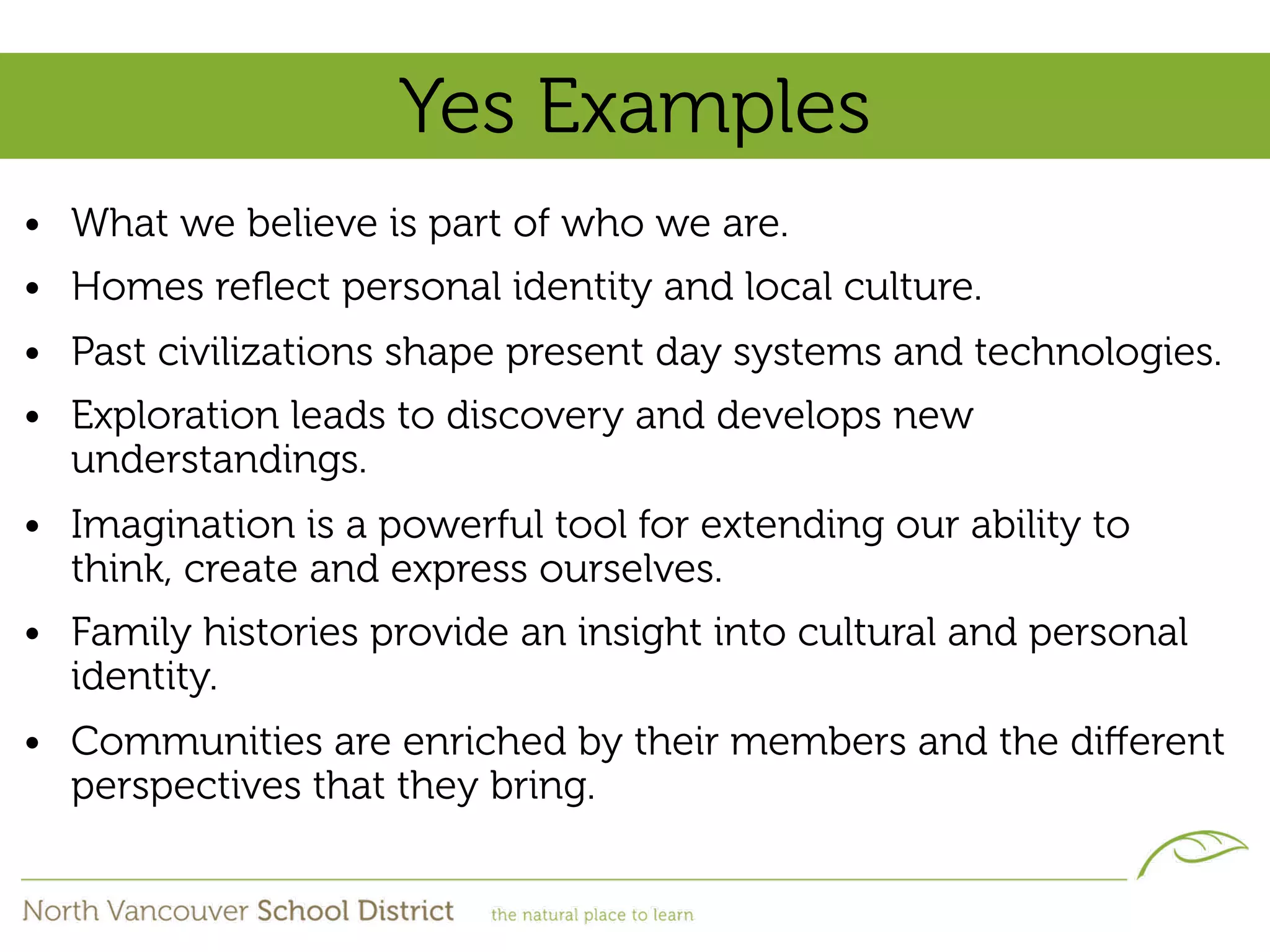 Yes Examples
• What we believe is part of who we are.
• Homes reﬂect personal identity and local culture.
• Past civilizations shape present day systems and technologies.
• Exploration leads to discovery and develops new
  understandings.
• Imagination is a powerful tool for extending our ability to
  think, create and express ourselves.
• Family histories provide an insight into cultural and personal
  identity.
• Communities are enriched by their members and the diﬀerent
  perspectives that they bring.
 