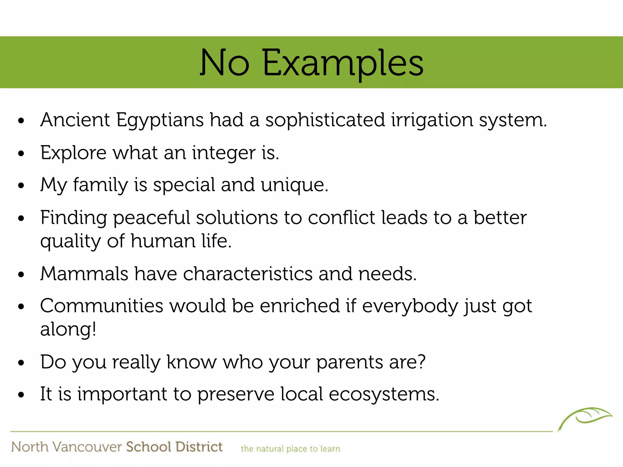No Examples
• Ancient Egyptians had a sophisticated irrigation system.
• Explore what an integer is.
• My family is special and unique.
• Finding peaceful solutions to conﬂict leads to a better
  quality of human life.
• Mammals have characteristics and needs.
• Communities would be enriched if everybody just got
  along!
• Do you really know who your parents are?
• It is important to preserve local ecosystems.
 