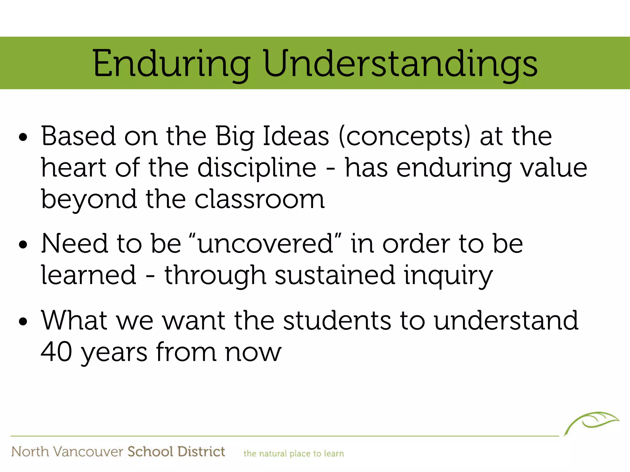 Enduring Understandings
• Based on the Big Ideas (concepts) at the
  heart of the discipline - has enduring value
  beyond the classroom
• Need to be “uncovered” in order to be
  learned - through sustained inquiry
• What we want the students to understand
  40 years from now
 