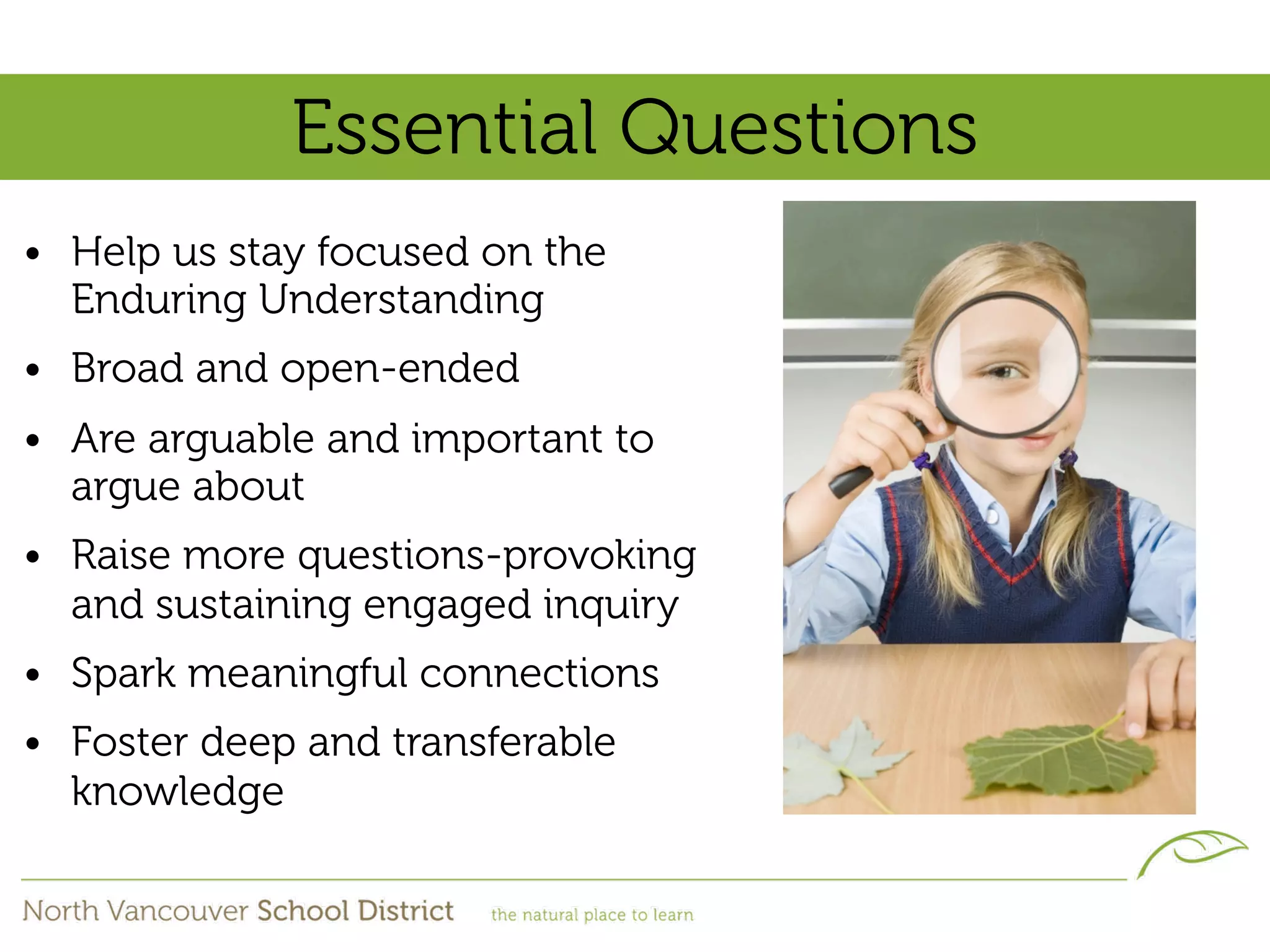 Essential Questions
• Help us stay focused on the
  Enduring Understanding
• Broad and open-ended
• Are arguable and important to
  argue about
• Raise more questions-provoking
  and sustaining engaged inquiry
• Spark meaningful connections
• Foster deep and transferable
  knowledge
 