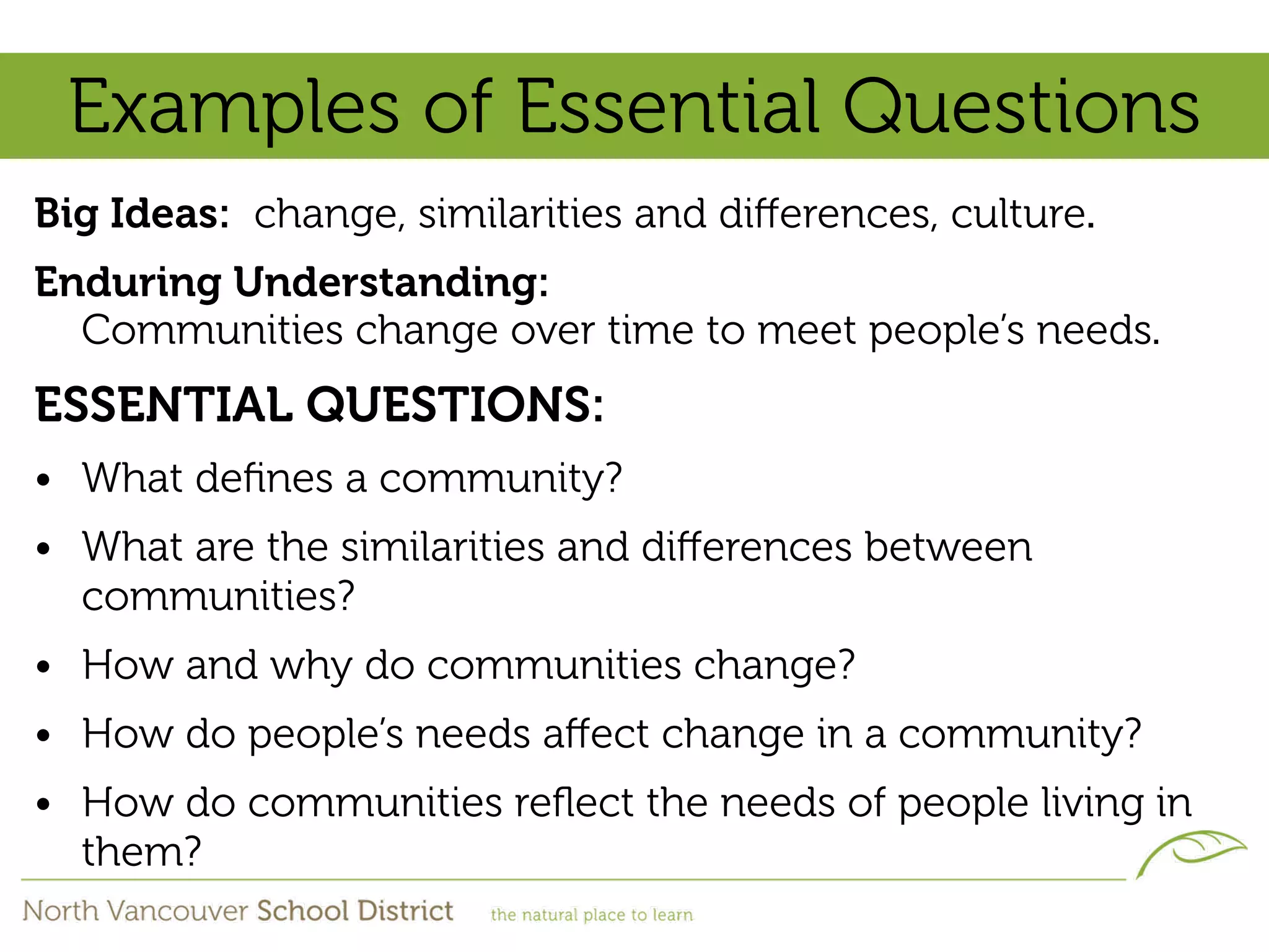 Examples of Essential Questions
Big Ideas: change, similarities and diﬀerences, culture.
Enduring Understanding:
  Communities change over time to meet people’s needs.
ESSENTIAL QUESTIONS:
• What deﬁnes a community?
• What are the similarities and diﬀerences between
  communities?
• How and why do communities change?
• How do people’s needs aﬀect change in a community?
• How do communities reﬂect the needs of people living in
  them?
 