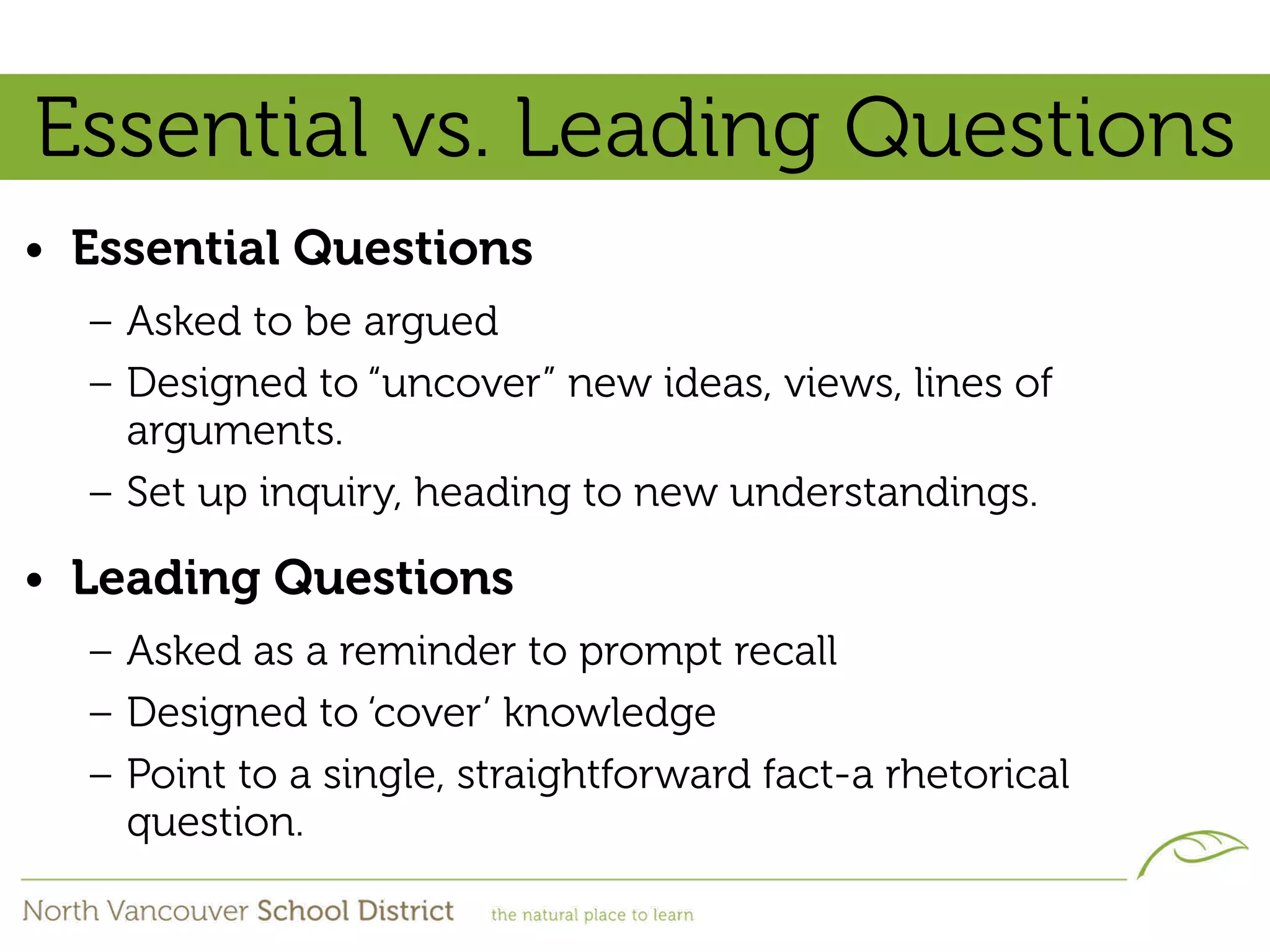 Essential vs. Leading Questions
• Essential Questions
  – Asked to be argued
  – Designed to “uncover” new ideas, views, lines of
    arguments.
  – Set up inquiry, heading to new understandings.

• Leading Questions
  – Asked as a reminder to prompt recall
  – Designed to ‘cover’ knowledge
  – Point to a single, straightforward fact-a rhetorical
    question.
 