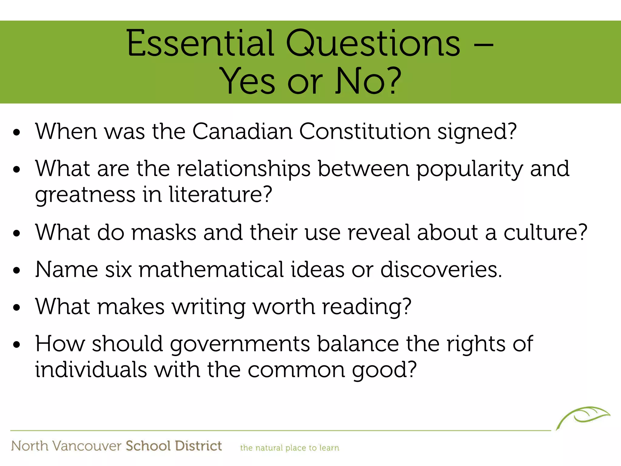 Essential Questions –
               Yes or No?
• When was the Canadian Constitution signed?
• What are the relationships between popularity and
  greatness in literature?
• What do masks and their use reveal about a culture?
• Name six mathematical ideas or discoveries.
• What makes writing worth reading?
• How should governments balance the rights of
  individuals with the common good?
 