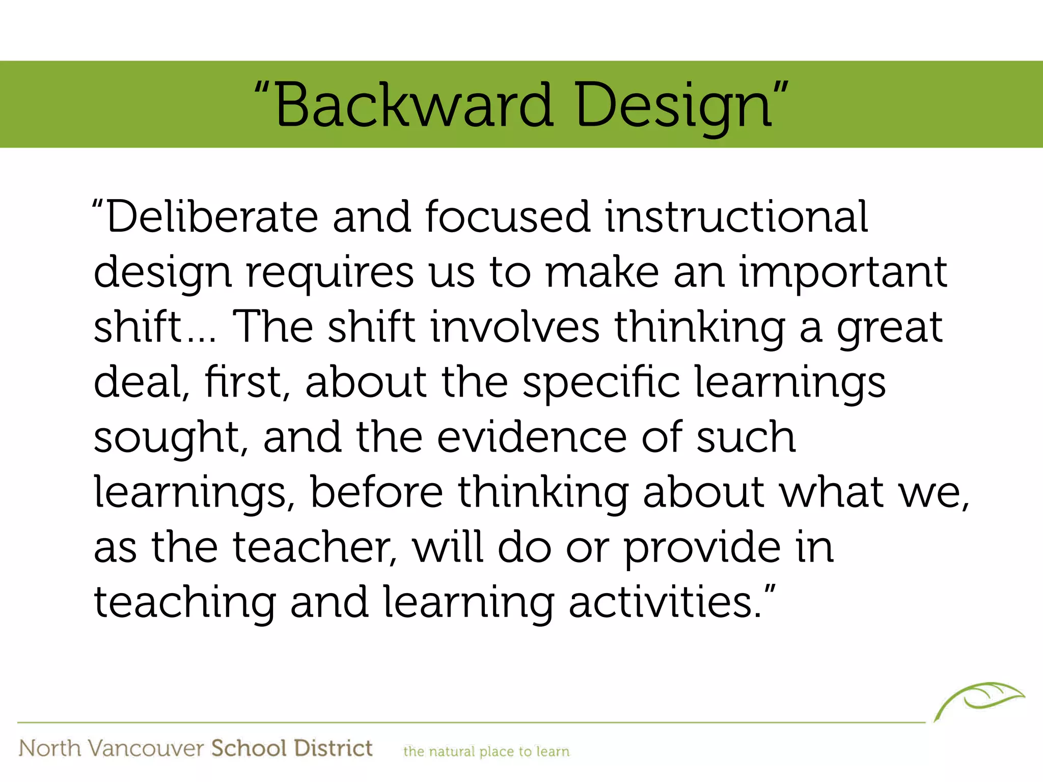 “Backward Design”
“Deliberate and focused instructional
design requires us to make an important
shift… The shift involves thinking a great
deal, ﬁrst, about the speciﬁc learnings
sought, and the evidence of such
learnings, before thinking about what we,
as the teacher, will do or provide in
teaching and learning activities.”
 
