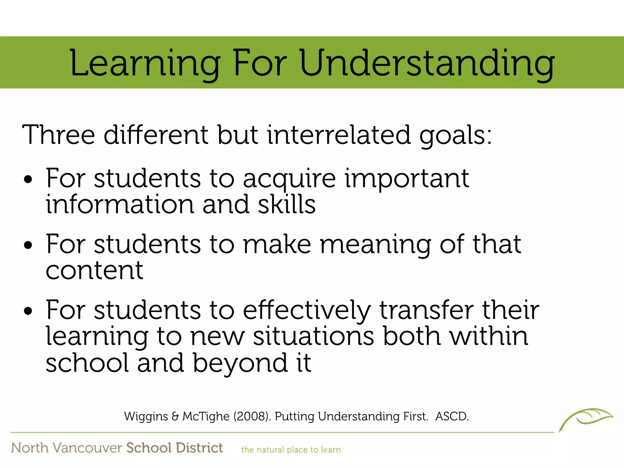 Learning For Understanding
Three diﬀerent but interrelated goals:
• For students to acquire important
  information and skills
• For students to make meaning of that
  content
• For students to eﬀectively transfer their
  learning to new situations both within
  school and beyond it
        Wiggins & McTighe (2008). Putting Understanding First. ASCD.
 