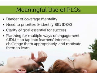 Meaningful Use of PLOs
•   Danger of coverage mentality
•   Need to prioritize & identify BIG IDEAS
•   Clarity of goal essential for success
•   Planning for multiple ways of engagement
    (UDL) – to tap into learners’ interests,
    challenge them appropriately, and motivate
    them to learn
 