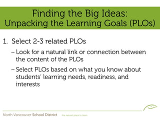 Finding the Big Ideas:
Unpacking the Learning Goals (PLOs)
1. Select 2-3 related PLOs
  – Look for a natural link or connection between
    the content of the PLOs
  – Select PLOs based on what you know about
    students’ learning needs, readiness, and
    interests
 