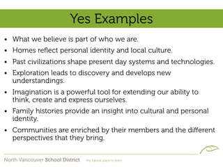 Yes Examples
• What we believe is part of who we are.
• Homes reﬂect personal identity and local culture.
• Past civilizations shape present day systems and technologies.
• Exploration leads to discovery and develops new
  understandings.
• Imagination is a powerful tool for extending our ability to
  think, create and express ourselves.
• Family histories provide an insight into cultural and personal
  identity.
• Communities are enriched by their members and the diﬀerent
  perspectives that they bring.
 