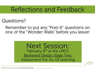 Reﬂections and Feedback
Questions?
 Remember to put any “Post-It” questions on
 one of the “Wonder Walls” before you leave!


             Next Session:
            February 9th at the LMCC
          Backward Design Stage Two:
         Assessment For, As, Of Learning
 