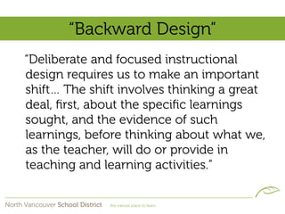 “Backward Design”
“Deliberate and focused instructional
design requires us to make an important
shift… The shift involves thinking a great
deal, ﬁrst, about the speciﬁc learnings
sought, and the evidence of such
learnings, before thinking about what we,
as the teacher, will do or provide in
teaching and learning activities.”
 