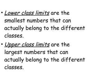 • Lower class limits are the
  smallest numbers that can
  actually belong to the different
  classes.
• Upper class limits are the
  largest numbers that can
  actually belong to the different
  classes.
 