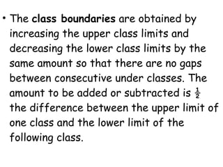 • The class boundaries are obtained by
  increasing the upper class limits and
  decreasing the lower class limits by the
  same amount so that there are no gaps
  between consecutive under classes. The
  amount to be added or subtracted is ½
  the difference between the upper limit of
  one class and the lower limit of the
  following class.
 