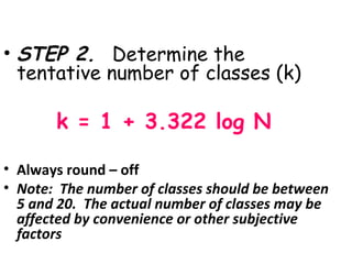 • STEP 2. Determine the
  tentative number of classes (k)

       k = 1 + 3.322 log N

• Always round – off
• Note: The number of classes should be between
  5 and 20. The actual number of classes may be
  affected by convenience or other subjective
  factors
 
