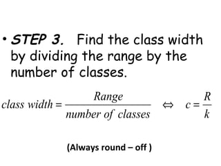 • STEP 3. Find the class width
  by dividing the range by the
  number of classes.
                  Range              R
class width =                   ⇔ c=
              number of classes      k

           (Always round – off )
 