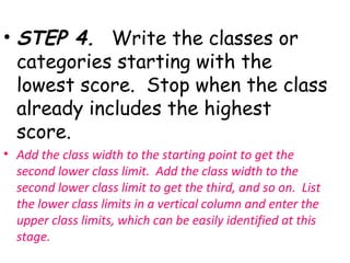 • STEP 4. Write the classes or
  categories starting with the
  lowest score. Stop when the class
  already includes the highest
  score.
• Add the class width to the starting point to get the
  second lower class limit. Add the class width to the
  second lower class limit to get the third, and so on. List
  the lower class limits in a vertical column and enter the
  upper class limits, which can be easily identified at this
  stage.
 