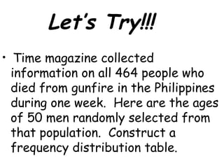 Let’s Try!!!
•    Time magazine collected
    information on all 464 people who
    died from gunfire in the Philippines
    during one week. Here are the ages
    of 50 men randomly selected from
    that population. Construct a
    frequency distribution table.
 