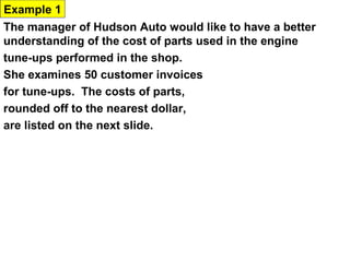 Example 1
The manager of Hudson Auto would like to have a better
understanding of the cost of parts used in the engine
tune-ups performed in the shop.
She examines 50 customer invoices
for tune-ups. The costs of parts,
rounded off to the nearest dollar,
are listed on the next slide.

91     78    93   57     75   52     99    80    97      62
71     69    72   89     66   75     79    75    72      76
104    74    62   68     97   105    77    65    80      109
85     97    88   68     83   68     71    69    67      74
62     82    98   101    79   105    79    69    62      73
 