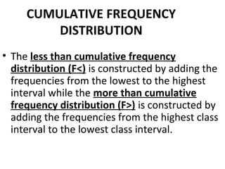 CUMULATIVE FREQUENCY
         DISTRIBUTION
• The less than cumulative frequency
  distribution (F<) is constructed by adding the
  frequencies from the lowest to the highest
  interval while the more than cumulative
  frequency distribution (F>) is constructed by
  adding the frequencies from the highest class
  interval to the lowest class interval.
 