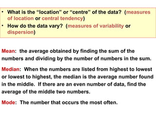 • What is the “location” or “centre” of the data? (measures
  of location or central tendency)
• How do the data vary? (measures of variability or
  dispersion)


Mean: the average obtained by finding the sum of the
numbers and dividing by the number of numbers in the sum.

Median: When the numbers are listed from highest to lowest
or lowest to highest, the median is the average number found
in the middle. If there are an even number of data, find the
average of the middle two numbers.

Mode: The number that occurs the most often.
 