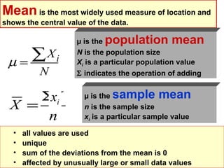 Mean is the most widely used measure of location and
shows the central value of the data.

                      µ is thepopulation mean
 µ=
    ∑Xi               N is the population size
                      Xi is a particular population value
           N          Σ indicates the operation of adding


      ΣX
       xi               µ is thesample mean
  X =                   n is the sample size
       n                xi is a particular sample value

   •   all values are used
   •   unique
   •   sum of the deviations from the mean is 0
   •   affected by unusually large or small data values
 