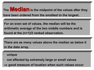 The   Median is the midpoint of the values after they
have been ordered from the smallest to the largest.

For an even set of values, the median will be the
arithmetic average of the two middle numbers and is
found at the (n+1)/2 ranked observation.


There are as many values above the median as below it
in the data array.

   unique
   not affected by extremely large or small values
⇒ good measure of location when such values occur
 