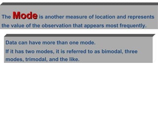 The   Mode is another measure of location and represents
the value of the observation that appears most frequently.


 Data can have more than one mode.
 If it has two modes, it is referred to as bimodal, three
 modes, trimodal, and the like.
 