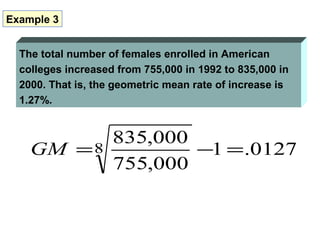 Example 3


  The total number of females enrolled in American
  colleges increased from 755,000 in 1992 to 835,000 in
  2000. That is, the geometric mean rate of increase is
  1.27%.


                    835,000
    GM = 8                  −1 = .0127
                    755,000
 