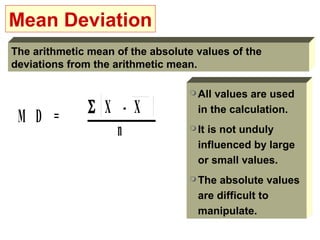 Mean Deviation
The arithmetic mean of the absolute values of the
deviations from the arithmetic mean.

                                   All values are used

 M D =         Σ X - X              in the calculation.

                   n               Itis not unduly
                                    influenced by large
                                    or small values.
                                   The absolute values
                                    are difficult to
                                    manipulate.
 