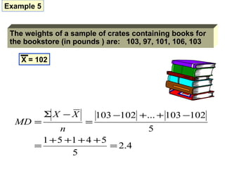 Example 5


 The weights of a sample of crates containing books for
 the bookstore (in pounds ) are: 103, 97, 101, 106, 103

    X = 102




            ΣX −X        103 −102 + ... + 103 −102
  MD =               =
              n                        5
         1 + 5 +1 + 4 + 5
       =                  = 2.4
                5
 