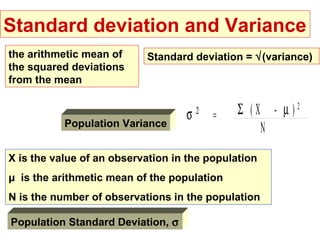 Standard deviation and Variance
the arithmetic mean of     Standard deviation = √(variance)
the squared deviations
from the mean


                                   σ   2
                                           =   Σ (X - µ)2
           Population Variance
                                                   N
X is the value of an observation in the population
μ is the arithmetic mean of the population
N is the number of observations in the population

Population Standard Deviation, σ
 