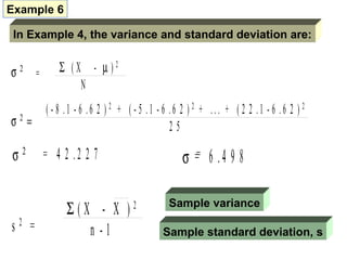 Example 6

 In Example 4, the variance and standard deviation are:


σ   2
        =      Σ (X - µ)2
                   N
            ( - 8 .1 - 6 .6 2 ) 2 + ( - 5 .1 - 6 .6 2 ) 2 + ... + ( 2 2 .1 - 6 .6 2 ) 2
σ2=                                              25

σ2          = 4 2 .2 2 7                           σ == 6 . 4 9 8

                 Σ(X - X )           2         Sample variance

s2 =                n -1                     Sample standard deviation, s
 