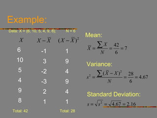 Example:
Data: X = {6, 10, 5, 4, 9, 8};      N=6
                                                 Mean:
      X          X−X             (X − X )    2


                                                 X=
                                                    ∑X       =
                                                               42
                                                                  =7
     6              -1              1                   N      6
    10               3              9            Variance:
      5             -2              4
                                                 s =
                                                  2    ∑ ( X − X )2
                                                                      =
                                                                        28
                                                                           = 4.67
      4             -3              9                       N           6
      9              2              4            Standard Deviation:
      8              1              1            s = s 2 = 4.67 = 2.16
  Total: 42                      Total: 28
 
