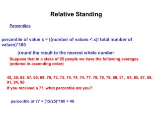 Relative Standing
   Percentiles


percentile of value x = ((number of values < x)/ total number of
values)*100
        (round the result to the nearest whole number
   Suppose that in a class of 25 people we have the following averages
   (ordered in ascending order)


  42, 59, 63, 67, 69, 69, 70, 73, 73, 74, 74, 74, 77, 78, 78, 79, 80, 81, 84, 85, 87, 89,
  91, 94, 98
  If you received a 77, what percentile are you?


    percentile of 77 = (12/25)*100 = 48
 
