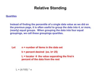 Relative Standing
Quartiles


   Instead of finding the percentile of a single data value as we did on
   the previous page, it is often useful to group the data into 4, or more,
   (nearly) equal groups. When grouping the data into four equal
   groupings, we call these groupings quartiles.




    Let        n = number of items in the data set
               k = percent desired (ex. k= 25)
               L = locator  the value separating the first k
               percent of the data from the rest



          L = (k/100) * n
 