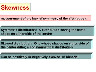 Skewness
measurement of the lack of symmetry of the distribution.


Symmetric distribution: A distribution having the same
shape on either side of the centre


Skewed distribution: One whose shapes on either side of
the center differ; a nonsymmetrical distribution.


Can be positively or negatively skewed, or bimodal
 