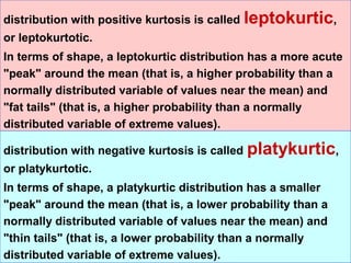 distribution with positive kurtosis is called   leptokurtic,
or leptokurtotic.
In terms of shape, a leptokurtic distribution has a more acute
"peak" around the mean (that is, a higher probability than a
normally distributed variable of values near the mean) and
"fat tails" (that is, a higher probability than a normally
distributed variable of extreme values).

distribution with negative kurtosis is called   platykurtic,
or platykurtotic.
In terms of shape, a platykurtic distribution has a smaller
"peak" around the mean (that is, a lower probability than a
normally distributed variable of values near the mean) and
"thin tails" (that is, a lower probability than a normally
distributed variable of extreme values).
 